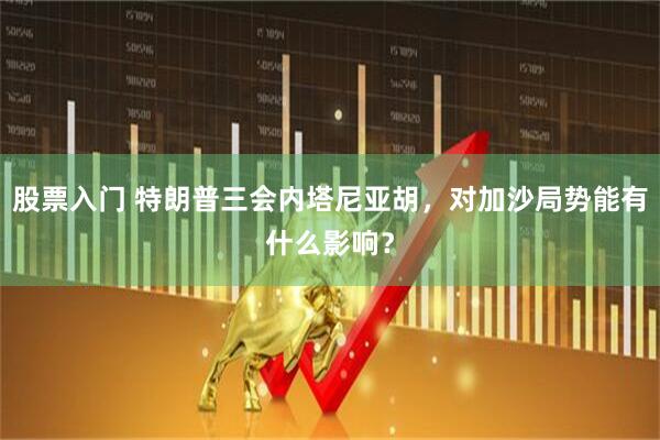 股票入门 特朗普三会内塔尼亚胡，对加沙局势能有什么影响？