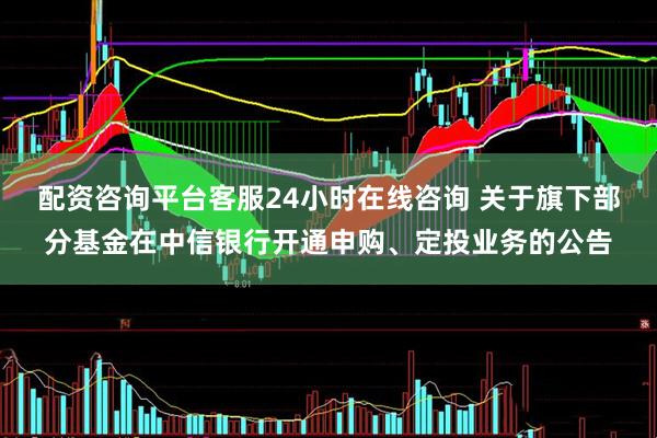 配资咨询平台客服24小时在线咨询 关于旗下部分基金在中信银行开通申购、定投业务的公告