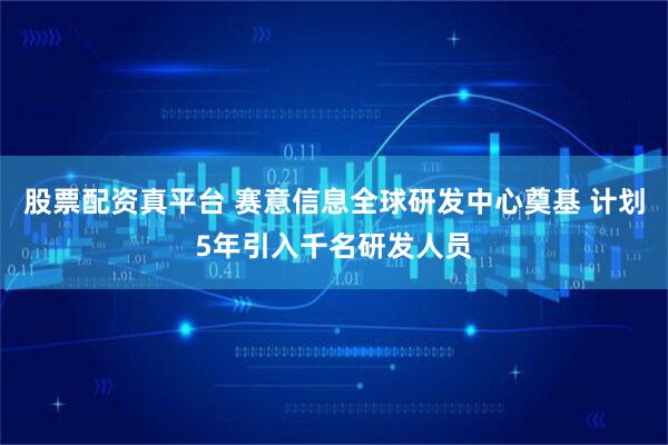 股票配资真平台 赛意信息全球研发中心奠基 计划5年引入千名研发人员