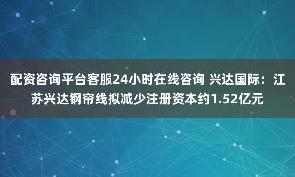 配资咨询平台客服24小时在线咨询 兴达国际：江苏兴达钢帘线拟减少注册资本约1.52亿元