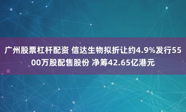 广州股票杠杆配资 信达生物拟折让约4.9%发行5500万股配售股份 净筹42.65亿港元