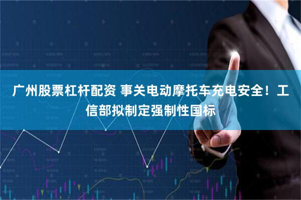 广州股票杠杆配资 事关电动摩托车充电安全！工信部拟制定强制性国标