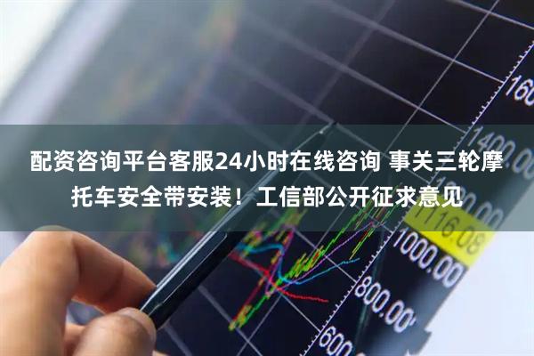 配资咨询平台客服24小时在线咨询 事关三轮摩托车安全带安装！工信部公开征求意见