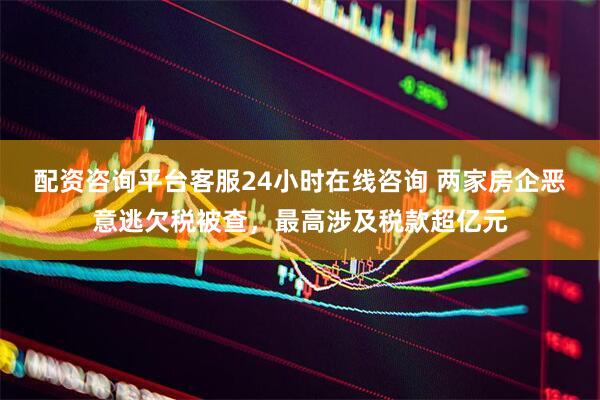 配资咨询平台客服24小时在线咨询 两家房企恶意逃欠税被查，最高涉及税款超亿元