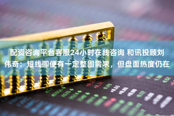 配资咨询平台客服24小时在线咨询 和讯投顾刘伟奇：短线即便有一定整固需求，但盘面热度仍在