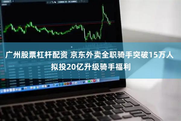 广州股票杠杆配资 京东外卖全职骑手突破15万人 拟投20亿升级骑手福利