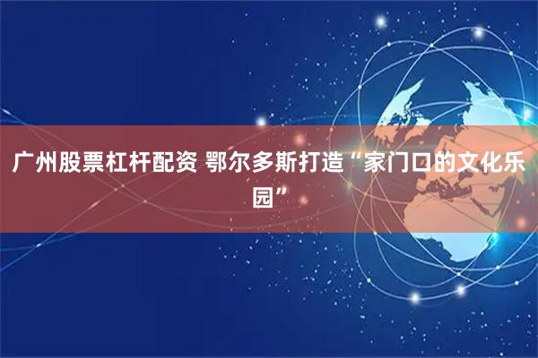 广州股票杠杆配资 鄂尔多斯打造“家门口的文化乐园”