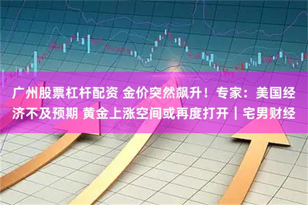 广州股票杠杆配资 金价突然飙升！专家：美国经济不及预期 黄金上涨空间或再度打开｜宅男财经