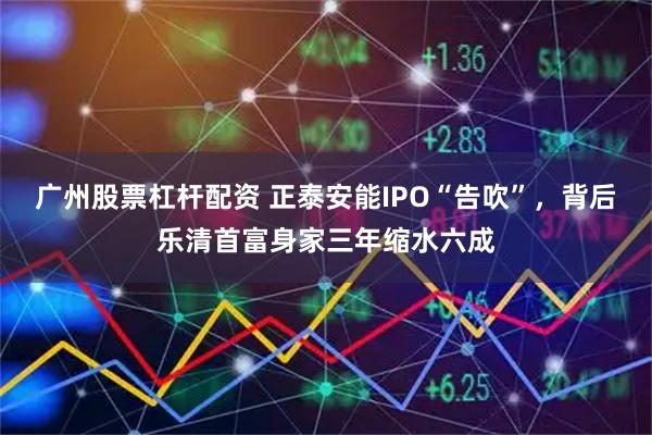 广州股票杠杆配资 正泰安能IPO“告吹”，背后乐清首富身家三年缩水六成