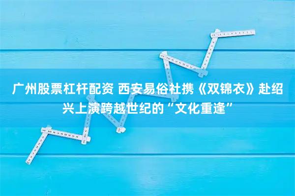 广州股票杠杆配资 西安易俗社携《双锦衣》赴绍兴上演跨越世纪的“文化重逢”