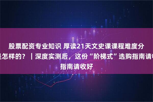 股票配资专业知识 厚读21天文史课课程难度分级是怎样的？｜深度实测后，这份“阶梯式”选购指南请收好